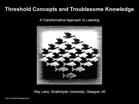 Threshold Concepts and Troublesome Knowledge A Transformative Approach to Learning Ray Land, Strathclyde University, Glasgow UK UDTC, VUW 28 th September.