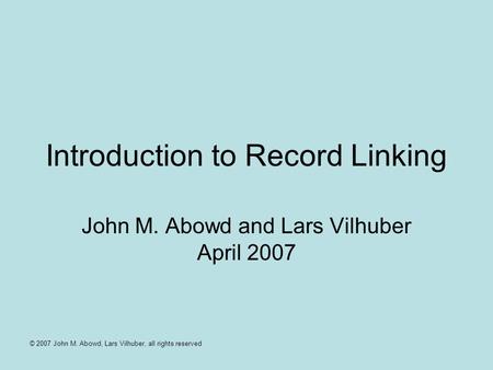 © 2007 John M. Abowd, Lars Vilhuber, all rights reserved Introduction to Record Linking John M. Abowd and Lars Vilhuber April 2007.