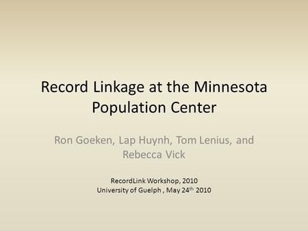 Record Linkage at the Minnesota Population Center Ron Goeken, Lap Huynh, Tom Lenius, and Rebecca Vick RecordLink Workshop, 2010 University of Guelph, May.