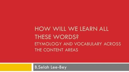 HOW WILL WE LEARN ALL THESE WORDS? ETYMOLOGY AND VOCABULARY ACROSS THE CONTENT AREAS B.Selah Lee-Bey.