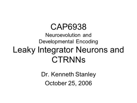 CAP6938 Neuroevolution and Developmental Encoding Leaky Integrator Neurons and CTRNNs Dr. Kenneth Stanley October 25, 2006.