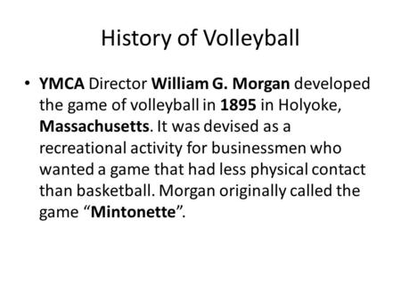 History of Volleyball YMCA Director William G. Morgan developed the game of volleyball in 1895 in Holyoke, Massachusetts. It was devised as a recreational.