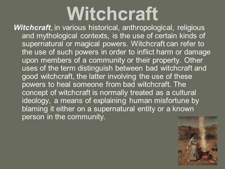 Witchcraft Witchcraft, in various historical, anthropological, religious and mythological contexts, is the use of certain kinds of supernatural or magical.