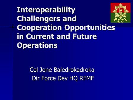 Interoperability Challengers and Cooperation Opportunities in Current and Future Operations Col Jone Baledrokadroka Dir Force Dev HQ RFMF Dir Force Dev.