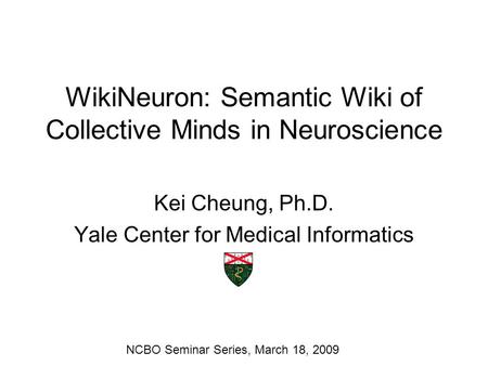 WikiNeuron: Semantic Wiki of Collective Minds in Neuroscience Kei Cheung, Ph.D. Yale Center for Medical Informatics NCBO Seminar Series, March 18, 2009.