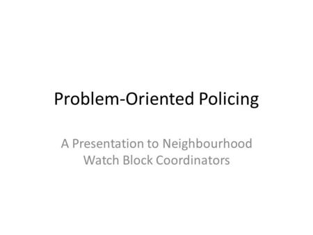 Problem-Oriented Policing A Presentation to Neighbourhood Watch Block Coordinators.