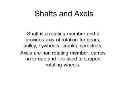 Shafts and Axels Shaft is a rotating member and it provides axis of rotation for gears, pulley, flywheels, cranks, sprockets. Axels are non rotating member,