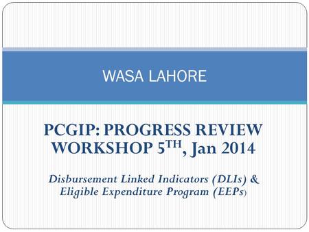 PCGIP: PROGRESS REVIEW WORKSHOP 5 TH, Jan 2014 Disbursement Linked Indicators (DLIs) & Eligible Expenditure Program (EEPs ) WASA LAHORE.