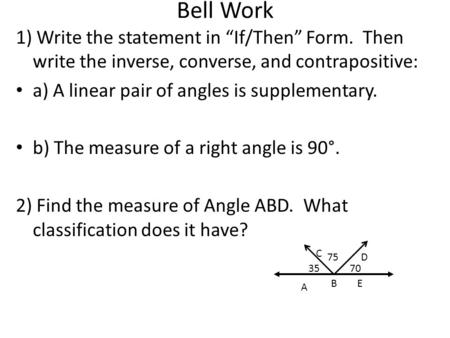 Bell Work 1) Write the statement in “If/Then” Form. Then write the inverse, converse, and contrapositive: a) A linear pair of angles is supplementary.
