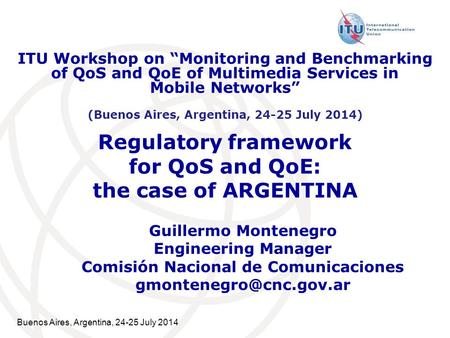 Buenos Aires, Argentina, 24-25 July 2014 Regulatory framework for QoS and QoE: the case of ARGENTINA Guillermo Montenegro Engineering Manager Comisión.