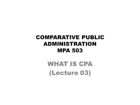 COMPARATIVE PUBLIC ADMINISTRATION MPA 503 WHAT IS CPA (Lecture 03)