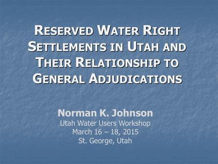 R ESERVED W ATER R IGHT S ETTLEMENTS IN U TAH AND T HEIR R ELATIONSHIP TO G ENERAL A DJUDICATIONS Norman K. Johnson Utah Water Users Workshop March 16.
