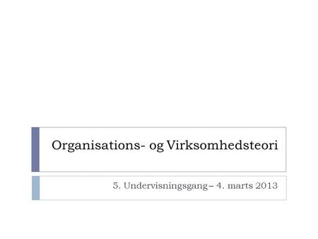 Organisations- og Virksomhedsteori 5. Undervisningsgang – 4. marts 2013.