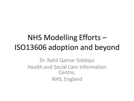 NHS Modelling Efforts – ISO13606 adoption and beyond Dr. Rahil Qamar Siddiqui Health and Social Care Information Centre, NHS, England.