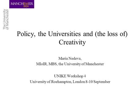 Policy, the Universities and (the loss of) Creativity Maria Nedeva, MIoIR, MBS, the University of Manchester UNIKE Workshop 4 University of Roehampton,