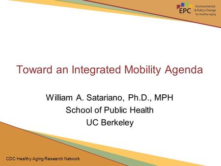 CDC Healthy Aging Research Network Toward an Integrated Mobility Agenda William A. Satariano, Ph.D., MPH School of Public Health UC Berkeley.