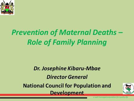 A well managed population for quality life Prevention of Maternal Deaths – Role of Family Planning Dr. Josephine Kibaru-Mbae Director General National.