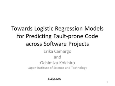 Towards Logistic Regression Models for Predicting Fault-prone Code across Software Projects Erika Camargo and Ochimizu Koichiro Japan Institute of Science.