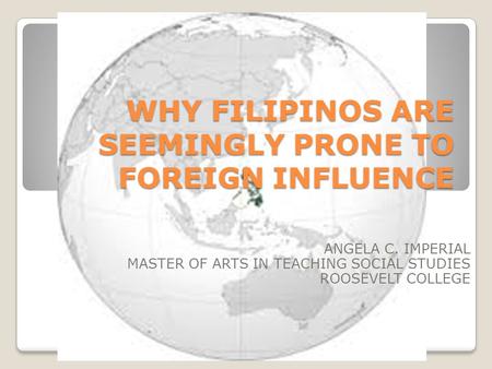WHY FILIPINOS ARE SEEMINGLY PRONE TO FOREIGN INFLUENCE ANGELA C. IMPERIAL MASTER OF ARTS IN TEACHING SOCIAL STUDIES ROOSEVELT COLLEGE.