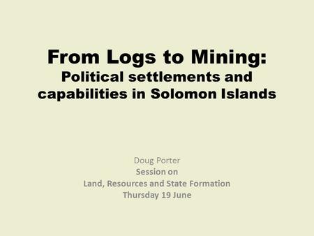 From Logs to Mining: Political settlements and capabilities in Solomon Islands Doug Porter Session on Land, Resources and State Formation Thursday 19 June.