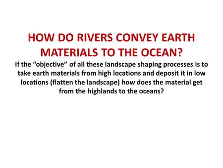 HOW DO RIVERS CONVEY EARTH MATERIALS TO THE OCEAN? If the “objective” of all these landscape shaping processes is to take earth materials from high locations.