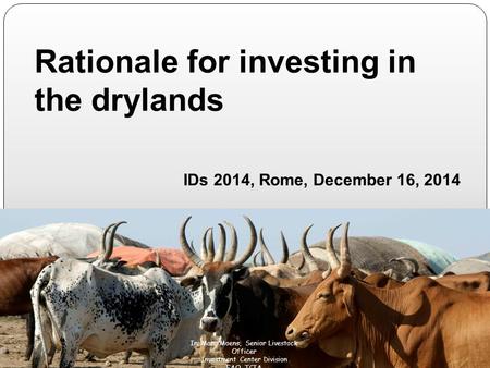 Rationale for investing in the drylands IDs 2014, Rome, December 16, 2014 M Ir. Marc Moens, Senior Livestock Officer Investment Center Division FAO. TCIA.