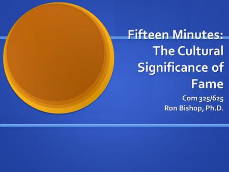 Fifteen Minutes: The Cultural Significance of Fame Com 325/625 Ron Bishop, Ph.D.