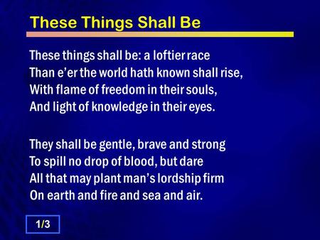 These Things Shall Be These things shall be: a loftier race Than e’er the world hath known shall rise, With flame of freedom in their souls, And light.