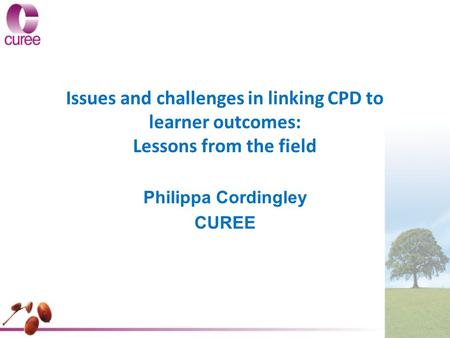 Issues and challenges in linking CPD to learner outcomes: Lessons from the field Philippa Cordingley CUREE.
