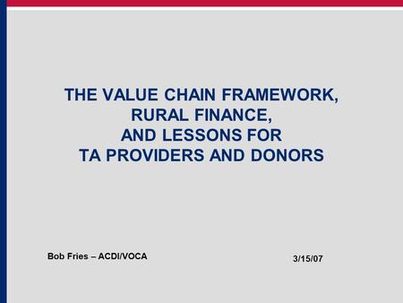 THE VALUE CHAIN FRAMEWORK, RURAL FINANCE, AND LESSONS FOR TA PROVIDERS AND DONORS Bob Fries – ACDI/VOCA 3/15/07.