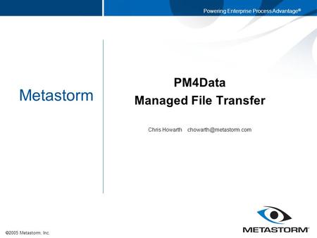  2005 Metastorm, Inc. Powering Enterprise Process Advantage ® Metastorm PM4Data Managed File Transfer Chris Howarth
