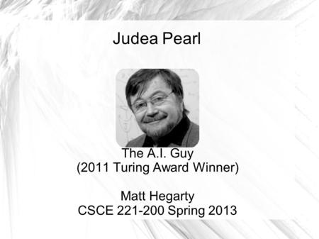 Judea Pearl The A.I. Guy (2011 Turing Award Winner) Matt Hegarty CSCE 221-200 Spring 2013.