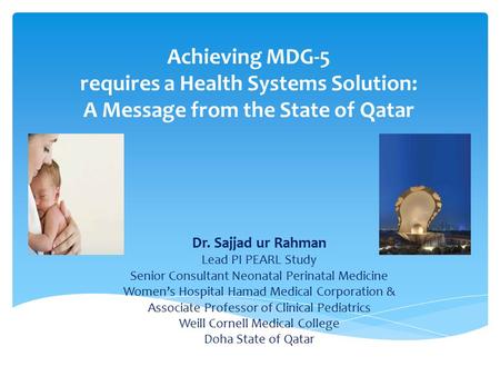 Achieving MDG-5 requires a Health Systems Solution: A Message from the State of Qatar Dr. Sajjad ur Rahman Lead PI PEARL Study Senior Consultant Neonatal.