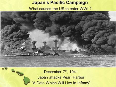 Japan’s Pacific Campaign December 7 th, 1941 Japan attacks Pearl Harbor “A Date Which Will Live In Infamy” What causes the US to enter WWII?