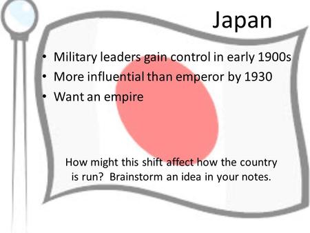 Japan Military leaders gain control in early 1900s More influential than emperor by 1930 Want an empire How might this shift affect how the country is.