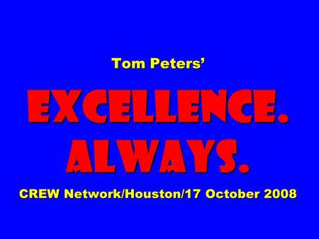 Tom Peters’ EXCELLENCE. ALWAYS. CREW Network/Houston/17 October 2008.