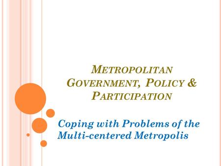 M ETROPOLITAN G OVERNMENT, P OLICY & P ARTICIPATION Coping with Problems of the Multi-centered Metropolis.