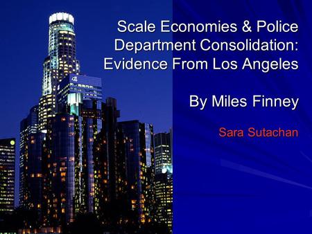 Scale Economies & Police Department Consolidation: Evidence From Los Angeles By Miles Finney Sara Sutachan.