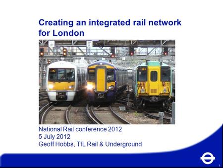 1 Creating an integrated rail network for London National Rail conference 2012 5 July 2012 Geoff Hobbs, TfL Rail & Underground.