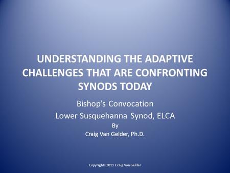 UNDERSTANDING THE ADAPTIVE CHALLENGES THAT ARE CONFRONTING SYNODS TODAY Bishop’s Convocation Lower Susquehanna Synod, ELCA By Craig Van Gelder, Ph.D. Copyrights.