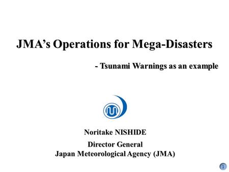 Noritake NISHIDE Director General Japan Meteorological Agency (JMA) JMA’s Operations for Mega-Disasters - Tsunami Warnings as an example 1.
