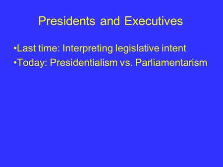 Presidents and Executives Last time: Interpreting legislative intent Today: Presidentialism vs. Parliamentarism.