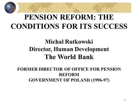 1 PENSION REFORM: THE CONDITIONS FOR ITS SUCCESS Michal Rutkowski Director, Human Development The World Bank FORMER DIRECTOR OF OFFICE FOR PENSION REFORM.