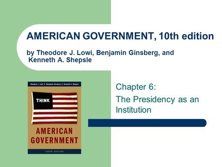 AMERICAN GOVERNMENT, 10th edition by Theodore J. Lowi, Benjamin Ginsberg, and Kenneth A. Shepsle Chapter 6: The Presidency as an Institution.