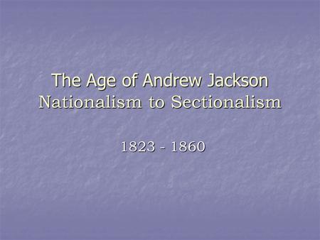 The Age of Andrew Jackson Nationalism to Sectionalism 1823 - 1860.