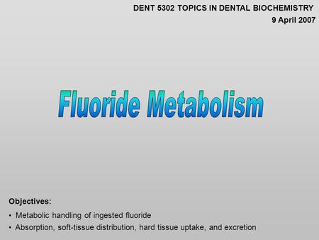 Metabolic handling of ingested fluoride Absorption, soft-tissue distribution, hard tissue uptake, and excretion Objectives: DENT 5302 TOPICS IN DENTAL.