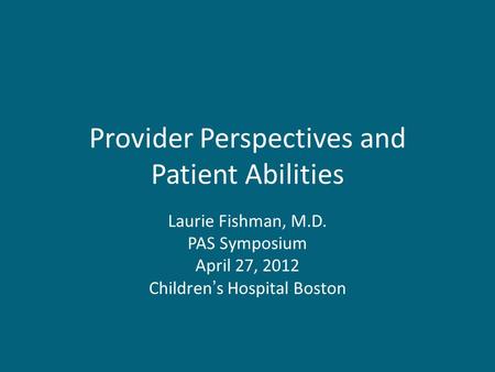 Provider Perspectives and Patient Abilities Laurie Fishman, M.D. PAS Symposium April 27, 2012 Children’s Hospital Boston.