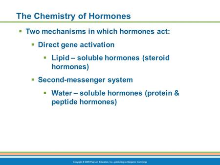 Copyright © 2009 Pearson Education, Inc., publishing as Benjamin Cummings The Chemistry of Hormones  Two mechanisms in which hormones act:  Direct gene.
