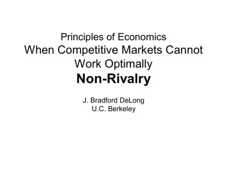 Principles of Economics When Competitive Markets Cannot Work Optimally Non-Rivalry J. Bradford DeLong U.C. Berkeley.