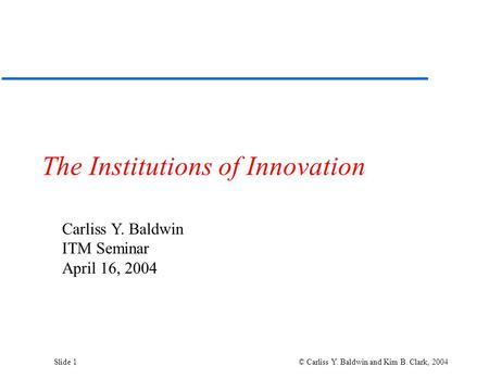 Slide 1 © Carliss Y. Baldwin and Kim B. Clark, 2004 The Institutions of Innovation Carliss Y. Baldwin ITM Seminar April 16, 2004.